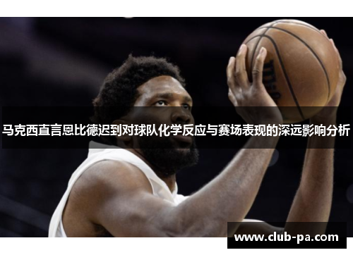 马克西直言恩比德迟到对球队化学反应与赛场表现的深远影响分析