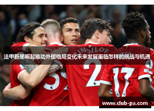 法甲新星崛起推动外援格局变化未来发展面临怎样的挑战与机遇