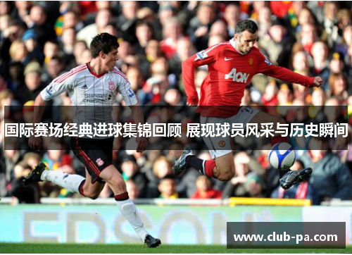 国际赛场经典进球集锦回顾 展现球员风采与历史瞬间