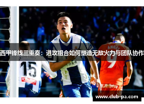 西甲锋线三重奏：进攻组合如何塑造无敌火力与团队协作