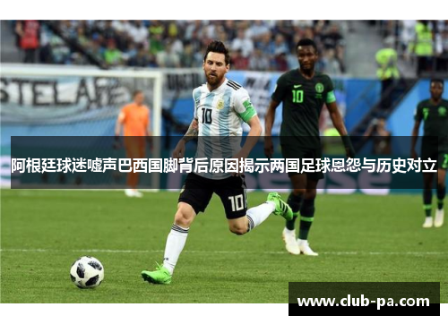 阿根廷球迷嘘声巴西国脚背后原因揭示两国足球恩怨与历史对立