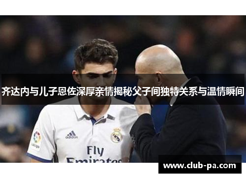 齐达内与儿子恩佐深厚亲情揭秘父子间独特关系与温情瞬间
